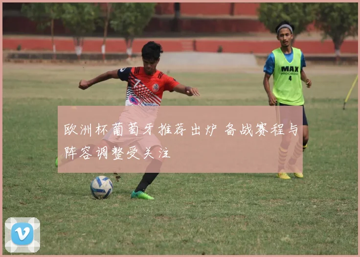 欧洲杯葡萄牙推荐出炉 备战赛程与阵容调整受关注