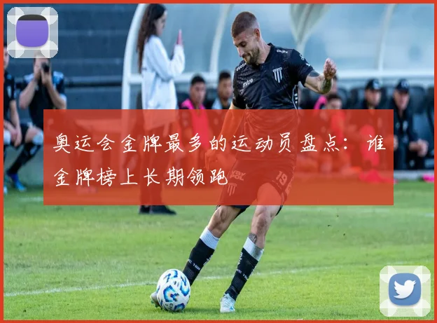 奥运会金牌最多的运动员盘点：谁金牌榜上长期领跑