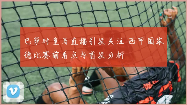 巴萨对皇马直播引发关注 西甲国家德比赛前看点与首发分析