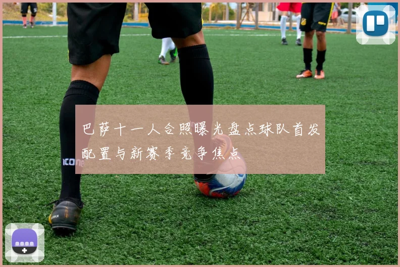 巴萨十一人合照曝光盘点球队首发配置与新赛季竞争焦点