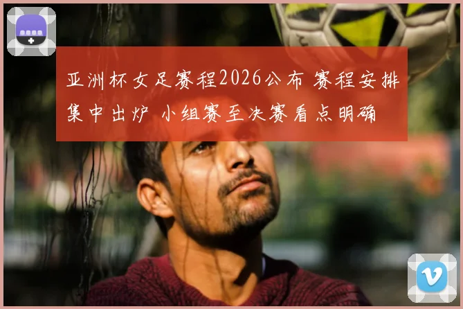 亚洲杯女足赛程2026公布 赛程安排集中出炉 小组赛至决赛看点明确
