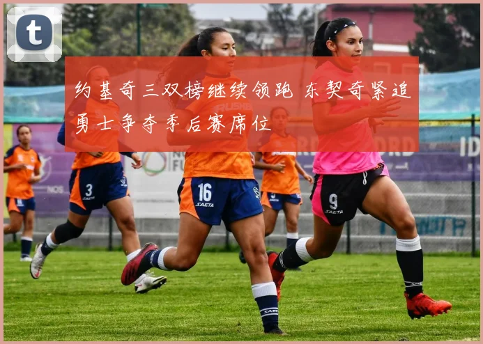 约基奇三双榜继续领跑 东契奇紧追勇士争夺季后赛席位