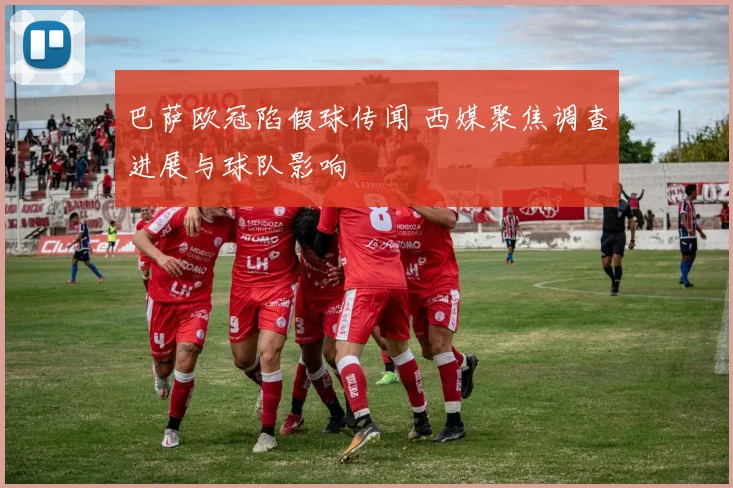 巴萨欧冠陷假球传闻 西媒聚焦调查进展与球队影响