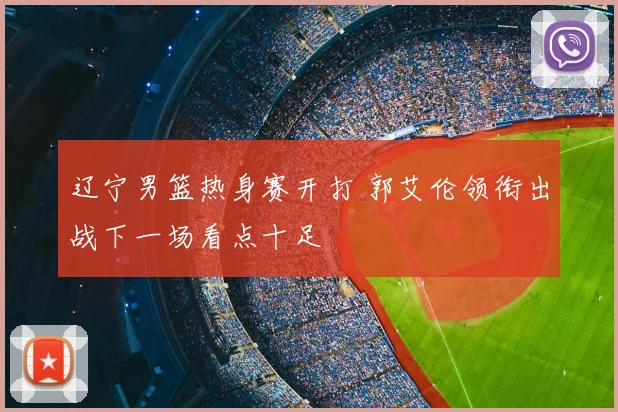 辽宁男篮热身赛开打 郭艾伦领衔出战下一场看点十足