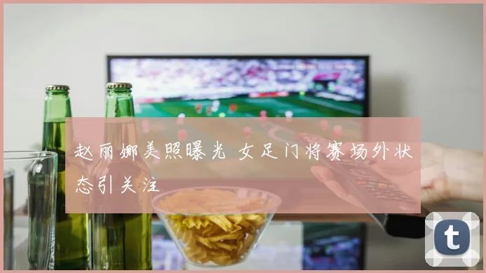 赵丽娜美照曝光 女足门将赛场外状态引关注