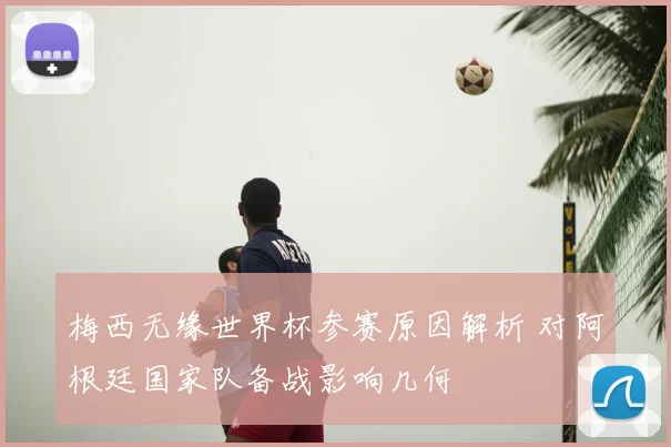 梅西无缘世界杯参赛原因解析 对阿根廷国家队备战影响几何