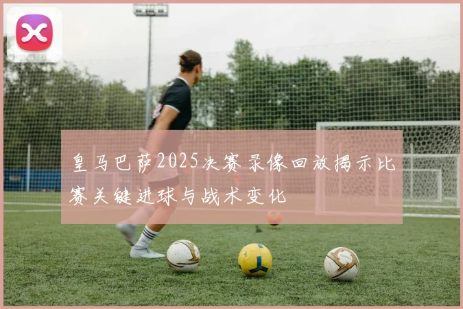 皇马巴萨2025决赛录像回放揭示比赛关键进球与战术变化