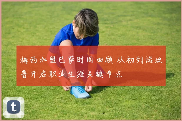 梅西加盟巴萨时间回顾 从初到诺坎普开启职业生涯关键节点