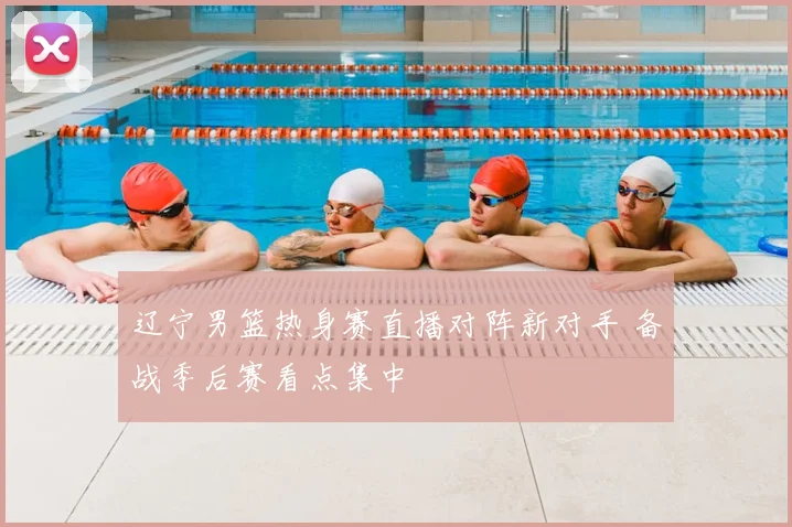 辽宁男篮热身赛直播对阵新对手 备战季后赛看点集中