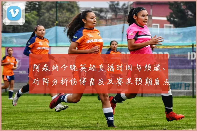 阿森纳今晚英超直播时间与频道、对阵分析伤停首发及赛果预期看点