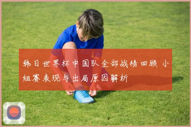 韩日世界杯中国队全部战绩回顾 小组赛表现与出局原因解析