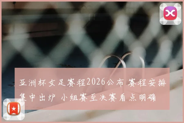亚洲杯女足赛程2026公布 赛程安排集中出炉 小组赛至决赛看点明确