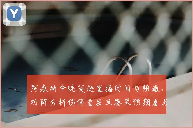 阿森纳今晚英超直播时间与频道、对阵分析伤停首发及赛果预期看点