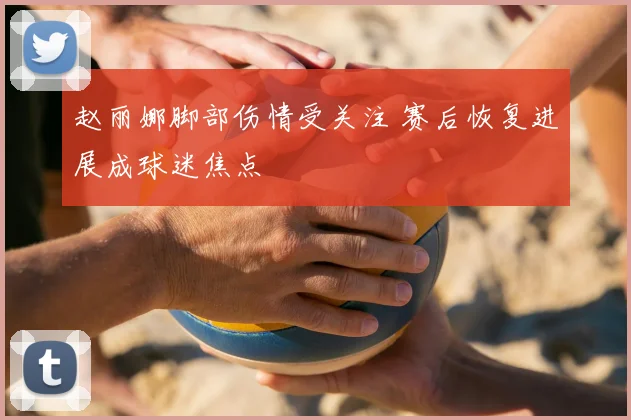 赵丽娜脚部伤情受关注 赛后恢复进展成球迷焦点