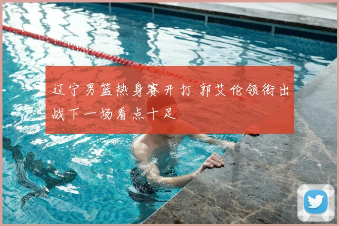 辽宁男篮热身赛开打 郭艾伦领衔出战下一场看点十足