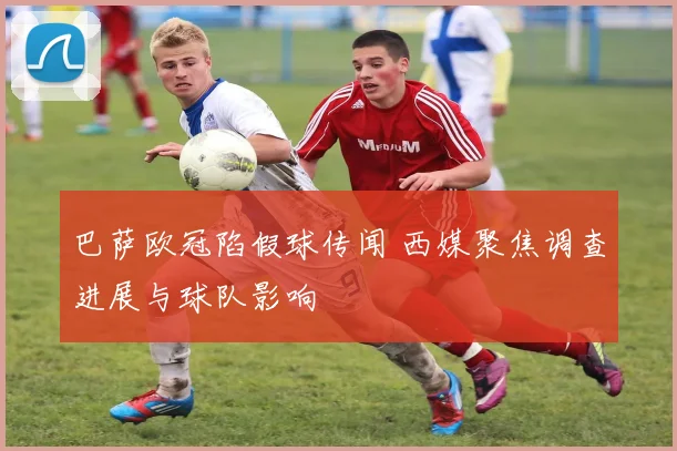 巴萨欧冠陷假球传闻 西媒聚焦调查进展与球队影响
