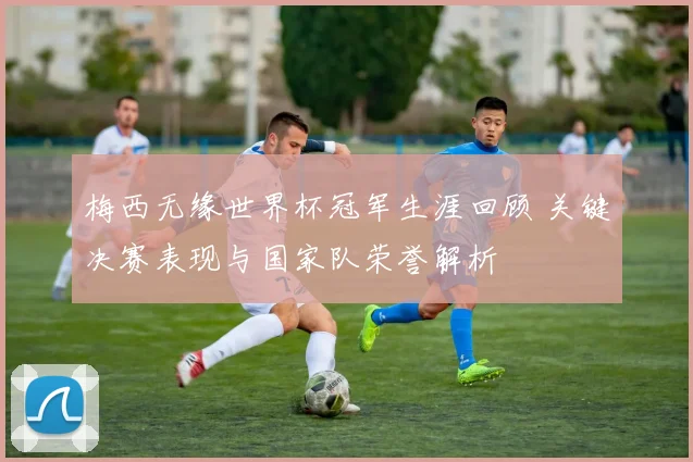 梅西无缘世界杯冠军生涯回顾 关键决赛表现与国家队荣誉解析