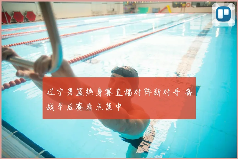 辽宁男篮热身赛直播对阵新对手 备战季后赛看点集中