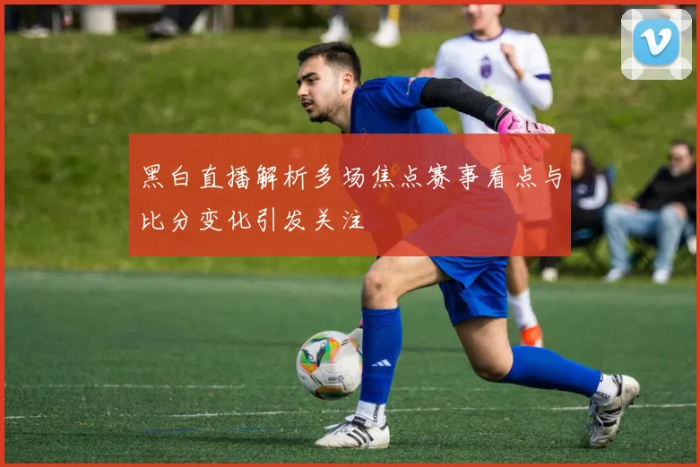黑白直播解析多场焦点赛事看点与比分变化引发关注
