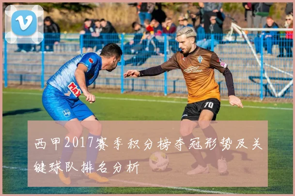 西甲2017赛季积分榜夺冠形势及关键球队排名分析